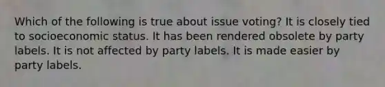 Which of the following is true about issue voting? It is closely tied to socioeconomic status. It has been rendered obsolete by party labels. It is not affected by party labels. It is made easier by party labels.