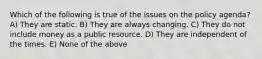 Which of the following is true of the issues on the policy agenda? A) They are static. B) They are always changing. C) They do not include money as a public resource. D) They are independent of the times. E) None of the above