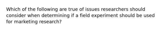 Which of the following are true of issues researchers should consider when determining if a field experiment should be used for marketing research?