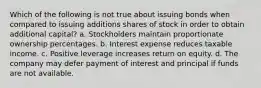 Which of the following is not true about issuing bonds when compared to issuing additions shares of stock in order to obtain additional capital? a. Stockholders maintain proportionate ownership percentages. b. Interest expense reduces taxable income. c. Positive leverage increases return on equity. d. The company may defer payment of interest and principal if funds are not available.