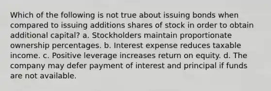 Which of the following is not true about issuing bonds when compared to issuing additions shares of stock in order to obtain additional capital? a. Stockholders maintain proportionate ownership percentages. b. Interest expense reduces taxable income. c. Positive leverage increases return on equity. d. The company may defer payment of interest and principal if funds are not available.