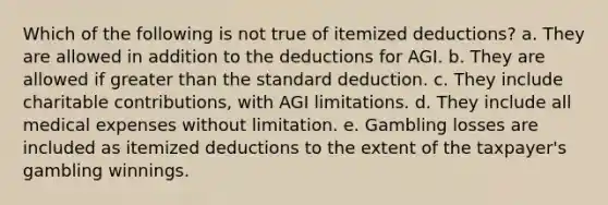 Which of the following is not true of itemized deductions? a. They are allowed in addition to the deductions for AGI. b. They are allowed if greater than the standard deduction. c. They include charitable contributions, with AGI limitations. d. They include all medical expenses without limitation. e. Gambling losses are included as itemized deductions to the extent of the taxpayer's gambling winnings.