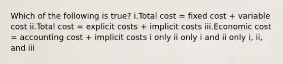 Which of the following is true? i.Total cost = fixed cost + variable cost ii.Total cost = explicit costs + implicit costs iii.Economic cost = accounting cost + implicit costs i only ii only i and ii only i, ii, and iii