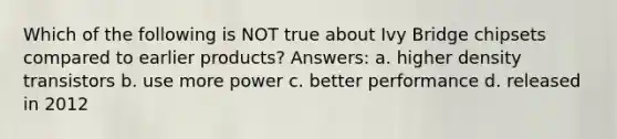 Which of the following is NOT true about Ivy Bridge chipsets compared to earlier products? Answers: a. higher density transistors b. use more power c. better performance d. released in 2012