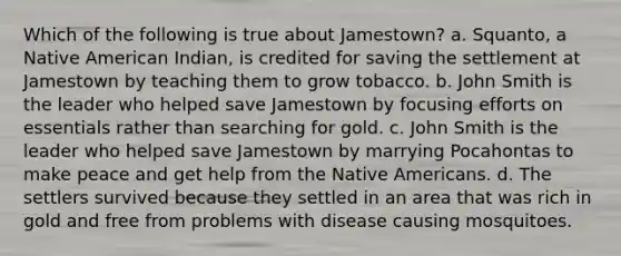 Which of the following is true about Jamestown? a. Squanto, a Native American Indian, is credited for saving the settlement at Jamestown by teaching them to grow tobacco. b. John Smith is the leader who helped save Jamestown by focusing efforts on essentials rather than searching for gold. c. John Smith is the leader who helped save Jamestown by marrying Pocahontas to make peace and get help from the Native Americans. d. The settlers survived because they settled in an area that was rich in gold and free from problems with disease causing mosquitoes.