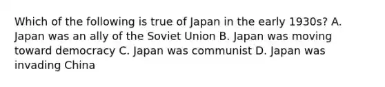 Which of the following is true of Japan in the early 1930s? A. Japan was an ally of the Soviet Union B. Japan was moving toward democracy C. Japan was communist D. Japan was invading China