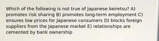 Which of the following is not true of Japanese keiretsu? A) promotes risk sharing B) promotes long-term employment C) ensures low prices for Japanese consumers D) blocks foreign suppliers from the Japanese market E) relationships are cemented by bank ownership