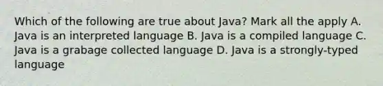 Which of the following are true about Java? Mark all the apply A. Java is an interpreted language B. Java is a compiled language C. Java is a grabage collected language D. Java is a strongly-typed language