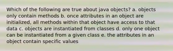 Which of the following are true about java objects? a. objects only contain methods b. once attributes in an object are initialized, all methods within that object have access to that data c. objects are instantiated from classes d. only one object can be instantiated from a given class e. the attributes in an object contain specific values