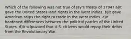 Which of the following was not true of Jay's Treaty of 1794? a)It gave the United States land rights in the West Indies. b)It gave American ships the right to trade in the West Indies. c)It hardened differences between the political parties of the United States. d)It stipulated that U.S. citizens would repay their debts from the Revolutionary War.