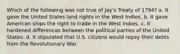 Which of the following was not true of Jay's Treaty of 1794? a. It gave the United States land rights in the West Indies. b. It gave American ships the right to trade in the West Indies. c. It hardened differences between the political parties of the United States. d. It stipulated that U.S. citizens would repay their debts from the Revolutionary War.