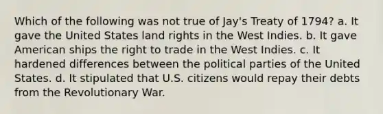 Which of the following was not true of Jay's Treaty of 1794? a. It gave the United States land rights in the West Indies. b. It gave American ships the right to trade in the West Indies. c. It hardened differences between the political parties of the United States. d. It stipulated that U.S. citizens would repay their debts from the Revolutionary War.