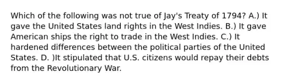 Which of the following was not true of Jay's Treaty of 1794? A.) It gave the United States land rights in the West Indies. B.) It gave American ships the right to trade in the West Indies. C.) It hardened differences between the political parties of the United States. D. )It stipulated that U.S. citizens would repay their debts from the Revolutionary War.