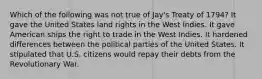 Which of the following was not true of Jay's Treaty of 1794? It gave the United States land rights in the West Indies. It gave American ships the right to trade in the West Indies. It hardened differences between the political parties of the United States. It stipulated that U.S. citizens would repay their debts from the Revolutionary War.