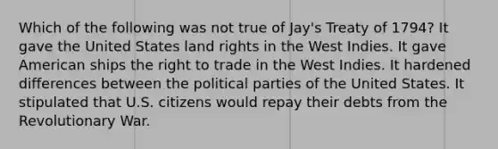 Which of the following was not true of Jay's Treaty of 1794? It gave the United States land rights in the West Indies. It gave American ships the right to trade in the West Indies. It hardened differences between the political parties of the United States. It stipulated that U.S. citizens would repay their debts from the Revolutionary War.