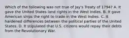 Which of the following was not true of Jay's Treaty of 1794? A. It gave the United States land rights in the West Indies. B. It gave American ships the right to trade in the West Indies. C. It hardened differences between the political parties of the United States. D. It stipulated that U.S. citizens would repay their debts from the Revolutionary War.