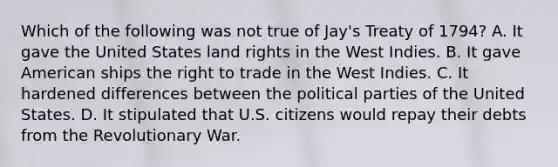 Which of the following was not true of Jay's Treaty of 1794? A. It gave the United States land rights in the West Indies. B. It gave American ships the right to trade in the West Indies. C. It hardened differences between the political parties of the United States. D. It stipulated that U.S. citizens would repay their debts from the Revolutionary War.