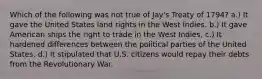 Which of the following was not true of Jay's Treaty of 1794? a.) It gave the United States land rights in the West Indies. b.) It gave American ships the right to trade in the West Indies. c.) It hardened differences between the political parties of the United States. d.) It stipulated that U.S. citizens would repay their debts from the Revolutionary War.