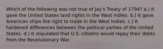 Which of the following was not true of Jay's Treaty of 1794? a.) It gave the United States land rights in the West Indies. b.) It gave American ships the right to trade in the West Indies. c.) It hardened differences between the political parties of the United States. d.) It stipulated that U.S. citizens would repay their debts from the Revolutionary War.