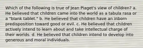 Which of the following is true of Jean Piaget's view of children? a. He believed that children came into the world as a tabula rasa or a "blank tablet." b. He believed that children have an inborn predisposition toward good or evil. c. He believed that children actively intend to learn about and take intellectual charge of their worlds. d. He believed that children intend to develop into generous and moral individuals.