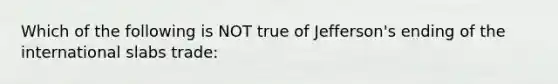 Which of the following is NOT true of Jefferson's ending of the international slabs trade: