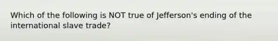 Which of the following is NOT true of Jefferson's ending of the international slave trade?