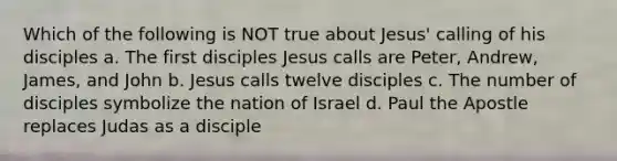 Which of the following is NOT true about Jesus' calling of his disciples a. The first disciples Jesus calls are Peter, Andrew, James, and John b. Jesus calls twelve disciples c. The number of disciples symbolize the nation of Israel d. Paul the Apostle replaces Judas as a disciple