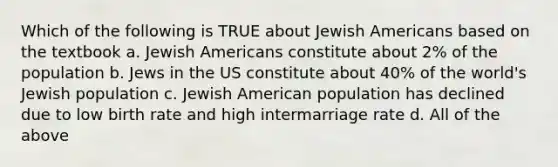 Which of the following is TRUE about Jewish Americans based on the textbook a. Jewish Americans constitute about 2% of the population b. Jews in the US constitute about 40% of the world's Jewish population c. Jewish American population has declined due to low birth rate and high intermarriage rate d. All of the above