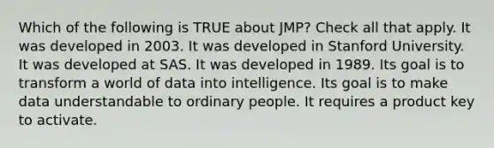 Which of the following is TRUE about JMP? Check all that apply. It was developed in 2003. It was developed in Stanford University. It was developed at SAS. It was developed in 1989. Its goal is to transform a world of data into intelligence. Its goal is to make data understandable to ordinary people. It requires a product key to activate.