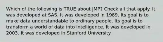 Which of the following is TRUE about JMP? Check all that apply. It was developed at SAS. It was developed in 1989. Its goal is to make data understandable to ordinary people. Its goal is to transform a world of data into intelligence. It was developed in 2003. It was developed in Stanford University.