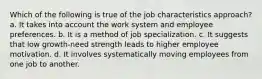 Which of the following is true of the job characteristics approach? a. It takes into account the work system and employee preferences. b. It is a method of job specialization. c. It suggests that low growth-need strength leads to higher employee motivation. d. It involves systematically moving employees from one job to another.