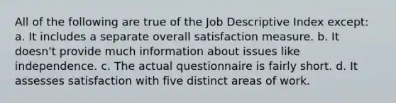 All of the following are true of the Job Descriptive Index except: a. It includes a separate overall satisfaction measure. b. It doesn't provide much information about issues like independence. c. The actual questionnaire is fairly short. d. It assesses satisfaction with five distinct areas of work.