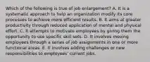 Which of the following is true of job enlargement? A. It is a systematic approach to help an organization modify its core processes to achieve more efficient results. B. It aims at greater productivity through reduced application of mental and physical effort. C. It attempts to motivate employees by giving them the opportunity to use specific skill sets. D. It involves moving employees through a series of job assignments in one or more functional areas. E. It involves adding challenges or new responsibilities to employees' current jobs.