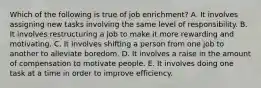 Which of the following is true of job enrichment? A. It involves assigning new tasks involving the same level of responsibility. B. It involves restructuring a job to make it more rewarding and motivating. C. It involves shifting a person from one job to another to alleviate boredom. D. It involves a raise in the amount of compensation to motivate people. E. It involves doing one task at a time in order to improve efficiency.