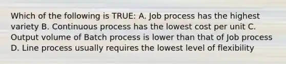 Which of the following is TRUE: A. Job process has the highest variety B. Continuous process has the lowest cost per unit C. Output volume of Batch process is lower than that of Job process D. Line process usually requires the lowest level of flexibility