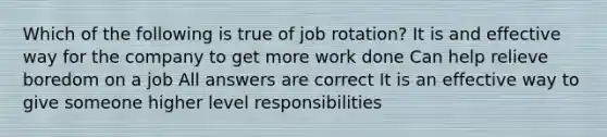 Which of the following is true of job rotation? It is and effective way for the company to get more work done Can help relieve boredom on a job All answers are correct It is an effective way to give someone higher level responsibilities