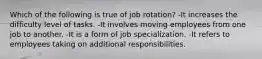 Which of the following is true of job rotation? -It increases the difficulty level of tasks. -It involves moving employees from one job to another. -It is a form of job specialization. -It refers to employees taking on additional responsibilities.