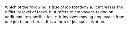 Which of the following is true of job rotation? a. It increases the difficulty level of tasks. b. It refers to employees taking on additional responsibilities. c. It involves moving employees from one job to another. d. It is a form of job specialization.