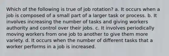 Which of the following is true of job rotation? a. It occurs when a job is composed of a small part of a larger task or process. b. It involves increasing the number of tasks and giving workers authority and control over their jobs. c. It involves periodically moving workers from one job to another to give them more variety. d. It occurs when the number of different tasks that a worker performs in a job is increased.