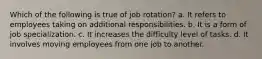 Which of the following is true of job rotation? a. It refers to employees taking on additional responsibilities. b. It is a form of job specialization. c. It increases the difficulty level of tasks. d. It involves moving employees from one job to another.