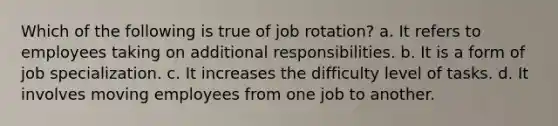 Which of the following is true of job rotation? a. It refers to employees taking on additional responsibilities. b. It is a form of job specialization. c. It increases the difficulty level of tasks. d. It involves moving employees from one job to another.