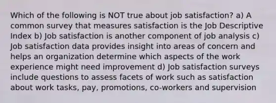 Which of the following is NOT true about job satisfaction? a) A common survey that measures satisfaction is the Job Descriptive Index b) Job satisfaction is another component of job analysis c) Job satisfaction data provides insight into areas of concern and helps an organization determine which aspects of the work experience might need improvement d) Job satisfaction surveys include questions to assess facets of work such as satisfaction about work tasks, pay, promotions, co-workers and supervision