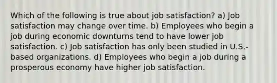 Which of the following is true about job satisfaction? a) Job satisfaction may change over time. b) Employees who begin a job during economic downturns tend to have lower job satisfaction. c) Job satisfaction has only been studied in U.S.-based organizations. d) Employees who begin a job during a prosperous economy have higher job satisfaction.