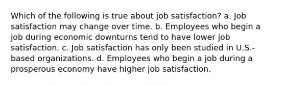 Which of the following is true about job satisfaction? a. Job satisfaction may change over time. b. Employees who begin a job during economic downturns tend to have lower job satisfaction. c. Job satisfaction has only been studied in U.S.-based organizations. d. Employees who begin a job during a prosperous economy have higher job satisfaction.