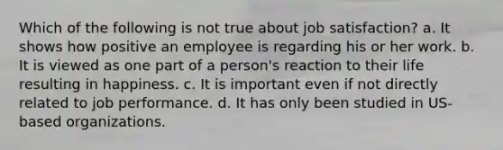 Which of the following is not true about job satisfaction? a. It shows how positive an employee is regarding his or her work. b. It is viewed as one part of a person's reaction to their life resulting in happiness. c. It is important even if not directly related to job performance. d. It has only been studied in US-based organizations.