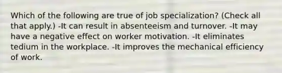 Which of the following are true of job specialization? (Check all that apply.) -It can result in absenteeism and turnover. -It may have a negative effect on worker motivation. -It eliminates tedium in the workplace. -It improves the mechanical efficiency of work.