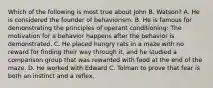 Which of the following is most true about John B. Watson? A. He is considered the founder of behaviorism. B. He is famous for demonstrating the principles of operant conditioning: The motivation for a behavior happens after the behavior is demonstrated. C. He placed hungry rats in a maze with no reward for finding their way through it, and he studied a comparison group that was rewarded with food at the end of the maze. D. He worked with Edward C. Tolman to prove that fear is both an instinct and a reflex.