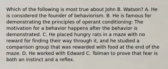 Which of the following is most true about John B. Watson? A. He is considered the founder of behaviorism. B. He is famous for demonstrating the principles of operant conditioning: The motivation for a behavior happens after the behavior is demonstrated. C. He placed hungry rats in a maze with no reward for finding their way through it, and he studied a comparison group that was rewarded with food at the end of the maze. D. He worked with Edward C. Tolman to prove that fear is both an instinct and a reflex.