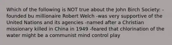 Which of the following is NOT true about the John Birch Society: -founded bu millionaire Robert Welch -was very supportive of the United Nations and its agencies -named after a Christian missionary killed in China in 1949 -feared that chlorination of the water might be a communist mind control play