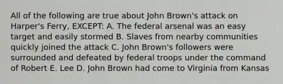 All of the following are true about John Brown's attack on Harper's Ferry, EXCEPT: A. The federal arsenal was an easy target and easily stormed B. Slaves from nearby communities quickly joined the attack C. John Brown's followers were surrounded and defeated by federal troops under the command of Robert E. Lee D. John Brown had come to Virginia from Kansas